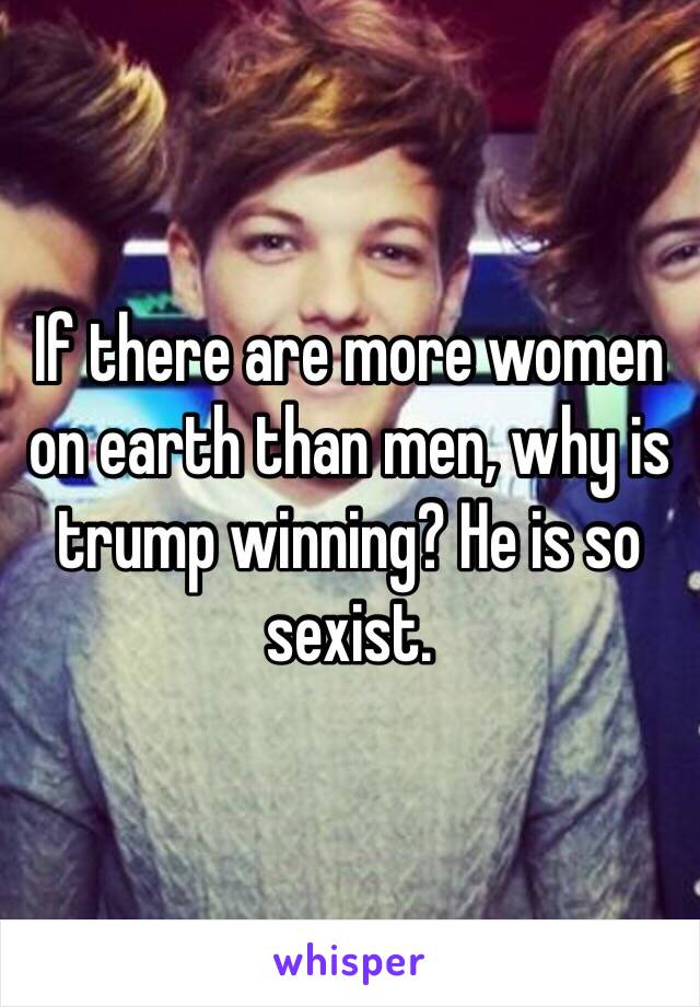 If there are more women on earth than men, why is trump winning? He is so sexist. 