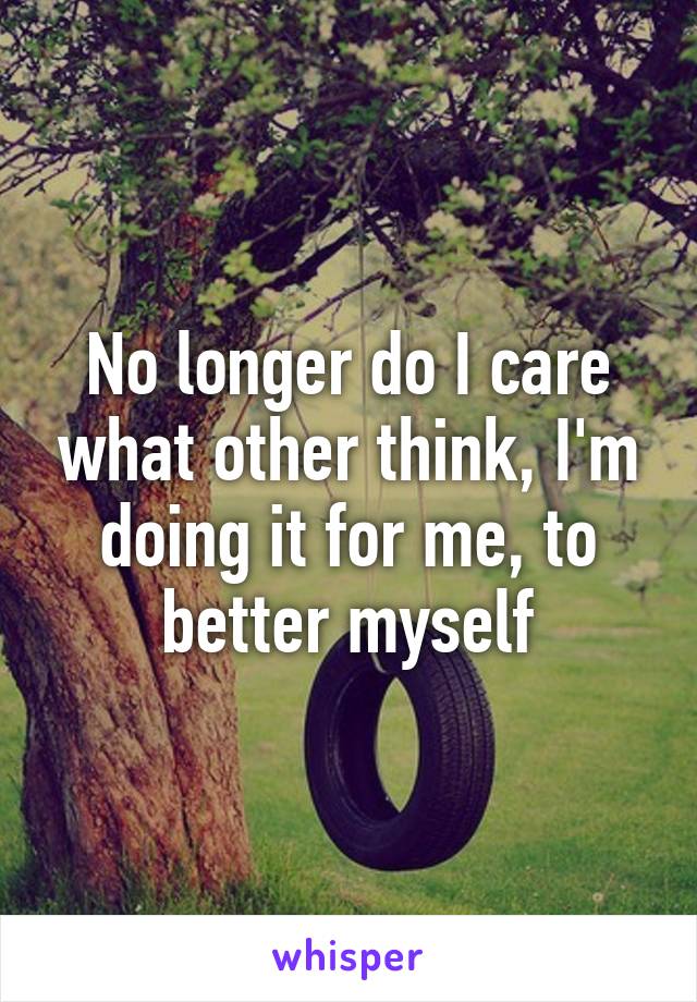 No longer do I care what other think, I'm doing it for me, to better myself