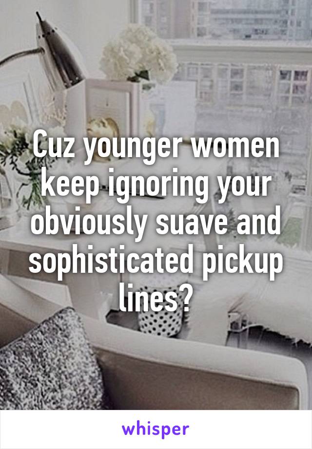 Cuz younger women keep ignoring your obviously suave and sophisticated pickup lines?