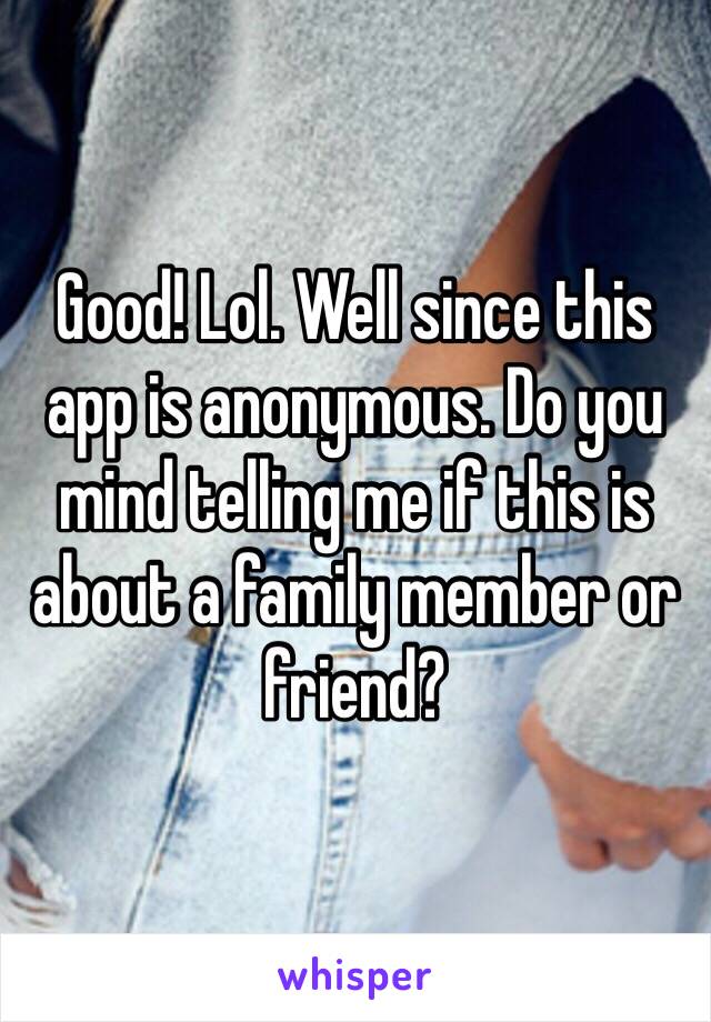 Good! Lol. Well since this app is anonymous. Do you mind telling me if this is about a family member or friend?