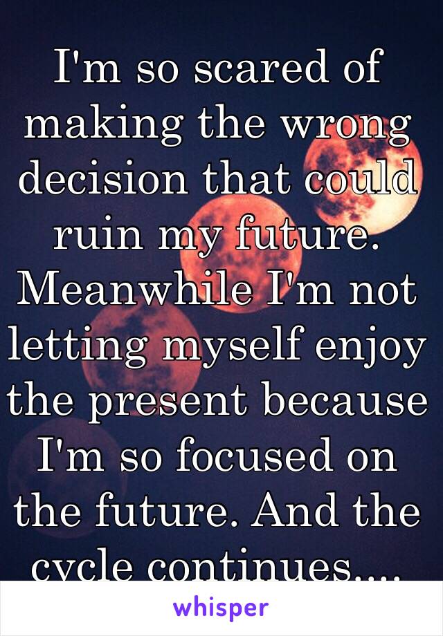 I'm so scared of making the wrong decision that could ruin my future. Meanwhile I'm not letting myself enjoy the present because I'm so focused on the future. And the cycle continues.... 