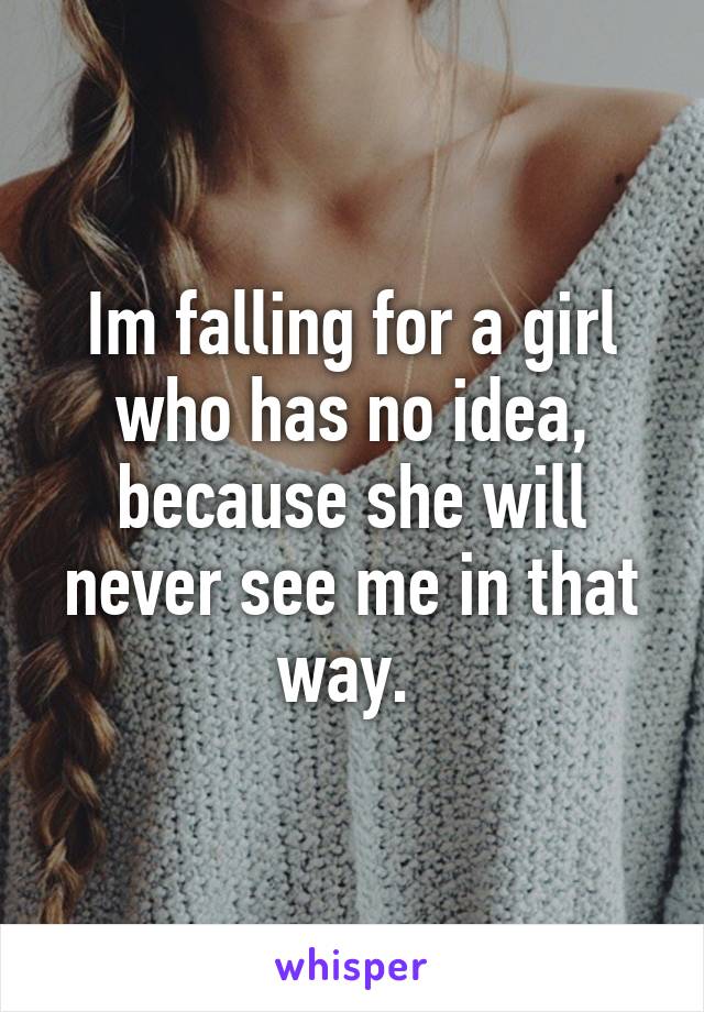 Im falling for a girl who has no idea, because she will never see me in that way. 