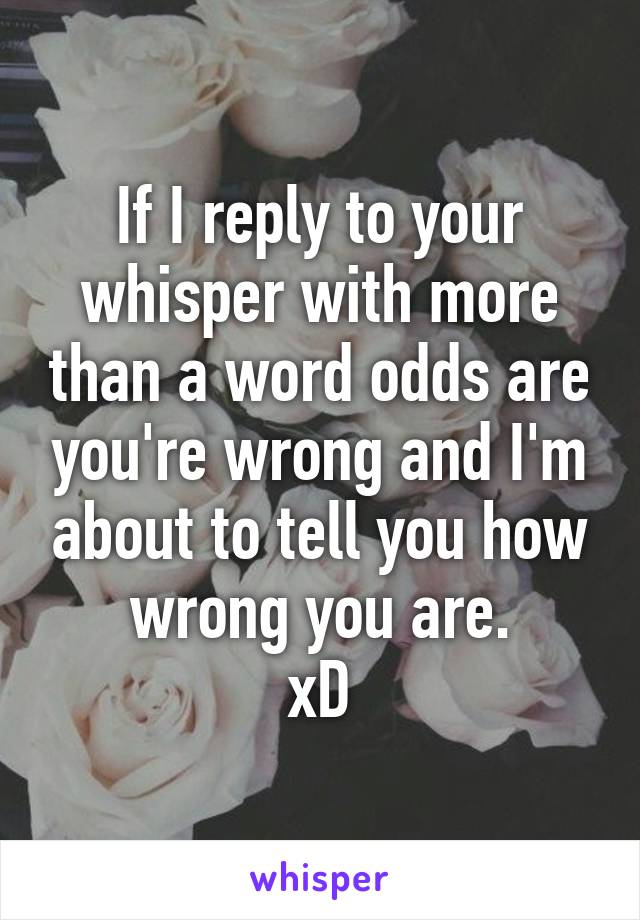 If I reply to your whisper with more than a word odds are you're wrong and I'm about to tell you how wrong you are.
xD