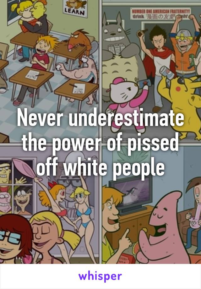 Never underestimate the power of pissed off white people