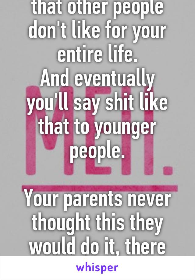 Meh, people say shit that other people don't like for your entire life.
And eventually you'll say shit like that to younger people.

Your parents never thought this they would do it, there parents never thought it...