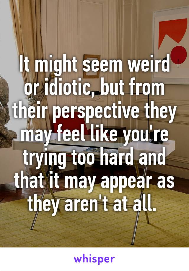 It might seem weird or idiotic, but from their perspective they may feel like you're trying too hard and that it may appear as they aren't at all. 