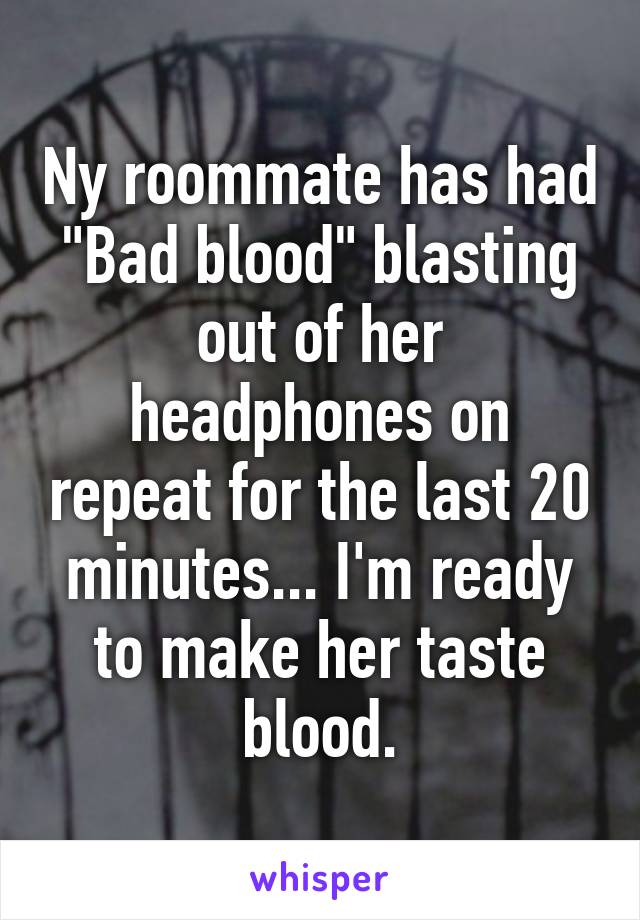 Ny roommate has had "Bad blood" blasting out of her headphones on repeat for the last 20 minutes... I'm ready to make her taste blood.