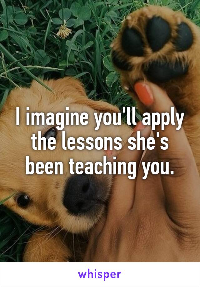 I imagine you'll apply the lessons she's been teaching you.