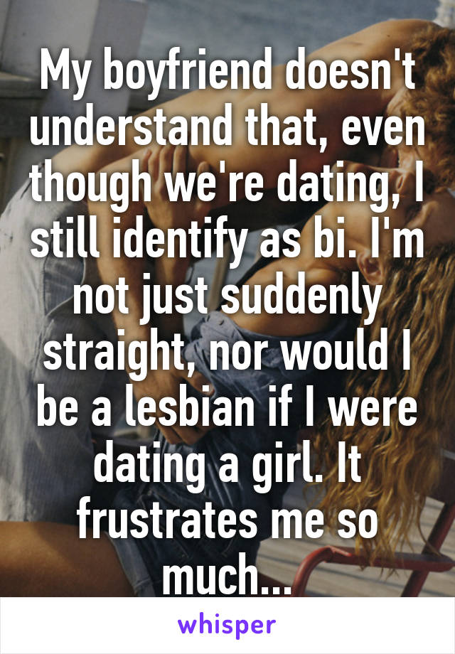 My boyfriend doesn't understand that, even though we're dating, I still identify as bi. I'm not just suddenly straight, nor would I be a lesbian if I were dating a girl. It frustrates me so much...