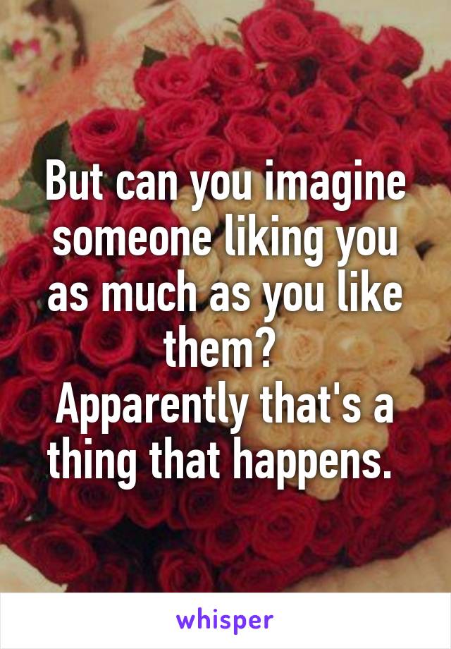 But can you imagine someone liking you as much as you like them? 
Apparently that's a thing that happens. 