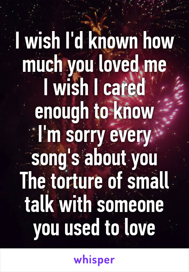 I wish I'd known how much you loved me
I wish I cared enough to know
I'm sorry every song's about you
The torture of small talk with someone you used to love