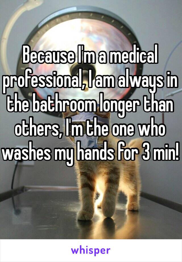 Because I'm a medical professional, I am always in the bathroom longer than others, I'm the one who washes my hands for 3 min!
