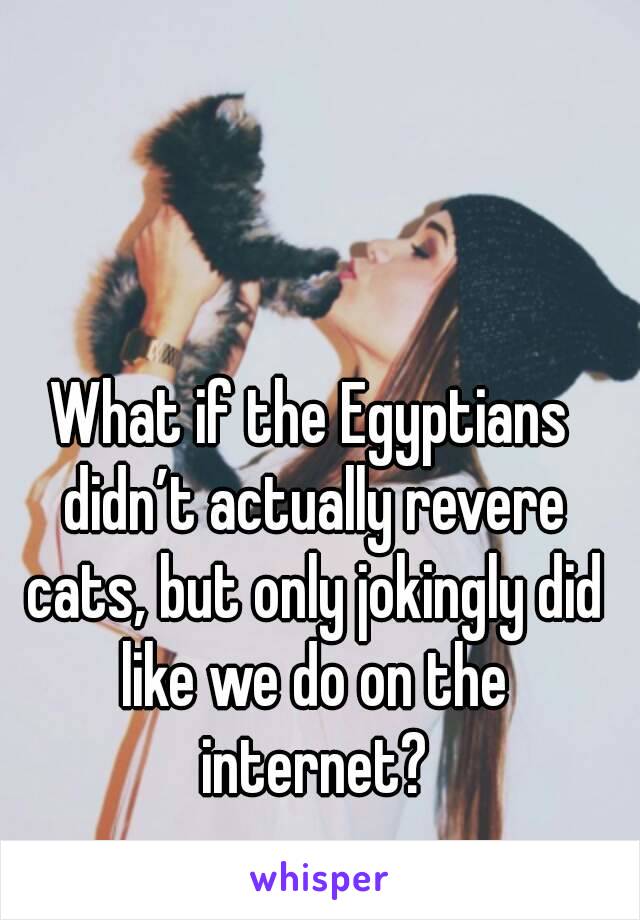 What if the Egyptians didn’t actually revere cats, but only jokingly did like we do on the internet?