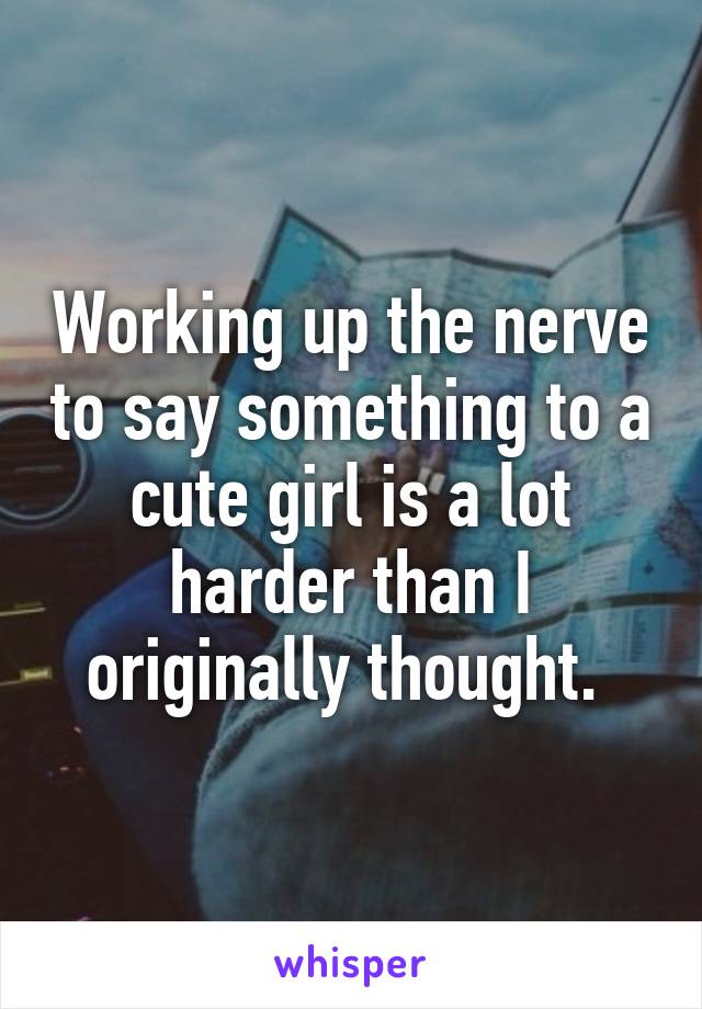 Working up the nerve to say something to a cute girl is a lot harder than I originally thought. 