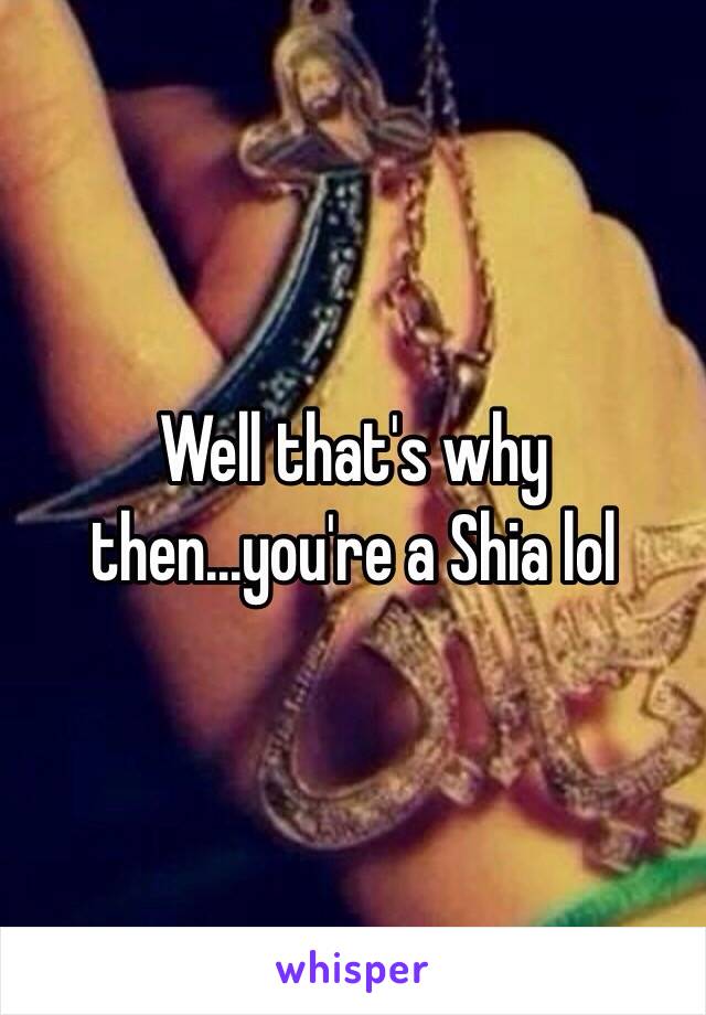 Well that's why then...you're a Shia lol 