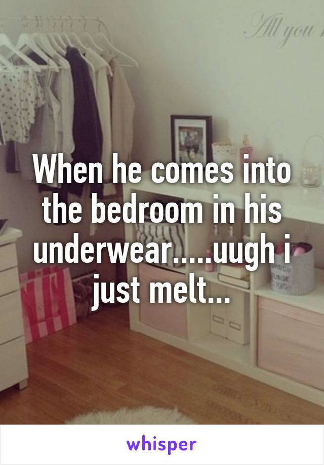 When he comes into the bedroom in his underwear.....uugh i just melt...