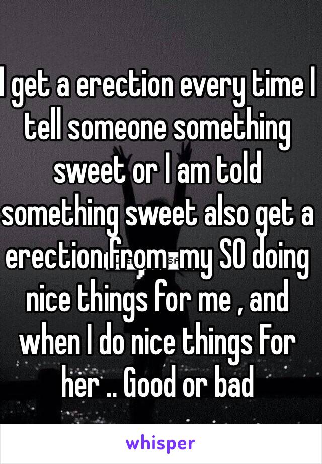 I get a erection every time I tell someone something sweet or I am told something sweet also get a erection from  my SO doing nice things for me , and when I do nice things For her .. Good or bad 