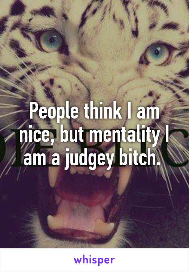 People think I am nice, but mentality I am a judgey bitch. 