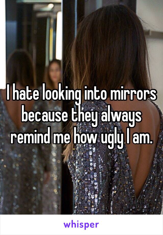 I hate looking into mirrors because they always remind me how ugly I am.