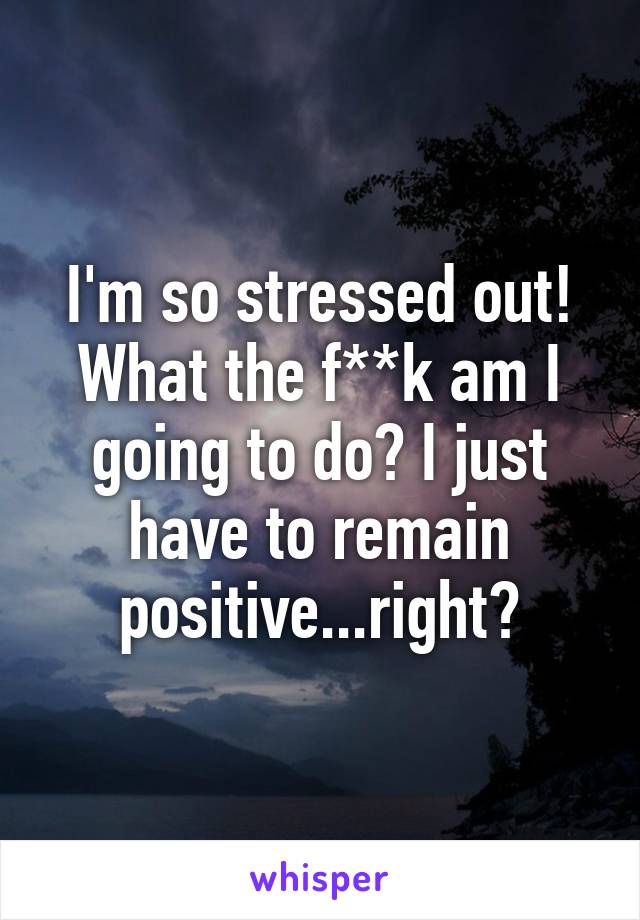 I'm so stressed out! What the f**k am I going to do? I just have to remain positive...right?