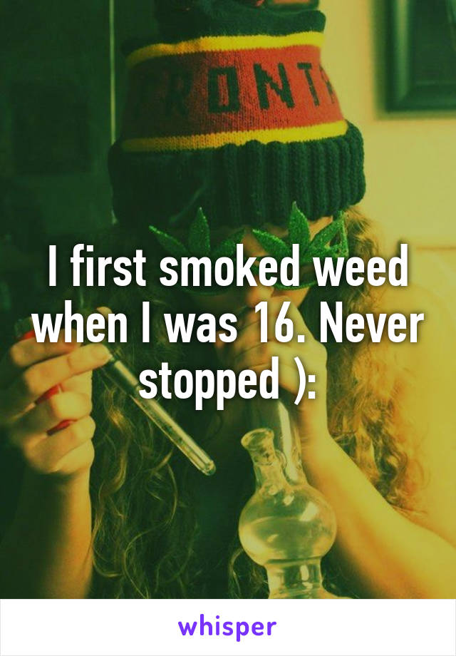 I first smoked weed when I was 16. Never stopped ):