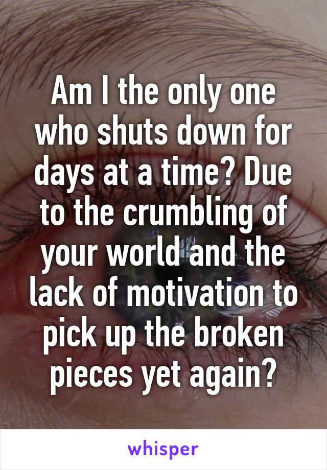 Am I the only one who shuts down for days at a time? Due to the crumbling of your world and the lack of motivation to pick up the broken pieces yet again?