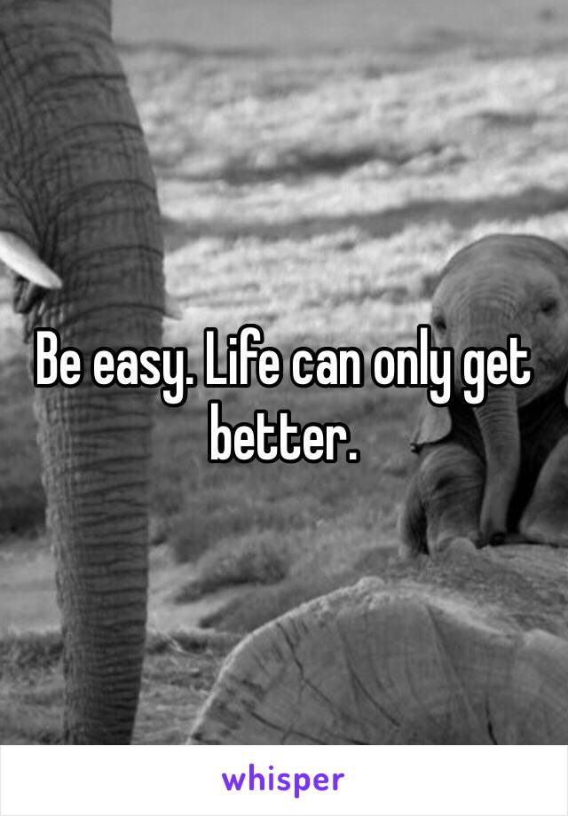 Be easy. Life can only get better.