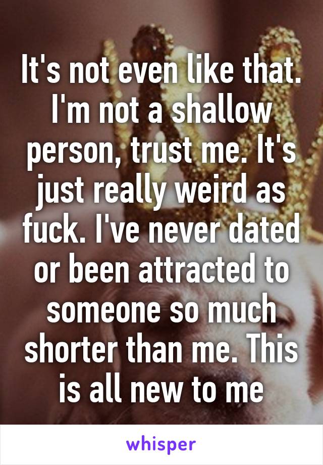 It's not even like that. I'm not a shallow person, trust me. It's just really weird as fuck. I've never dated or been attracted to someone so much shorter than me. This is all new to me