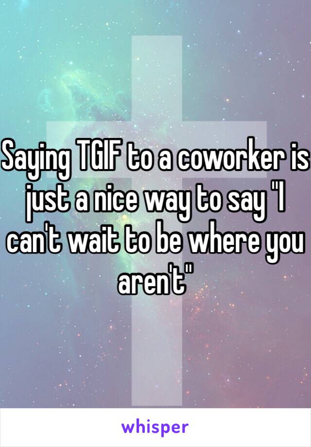 Saying TGIF to a coworker is just a nice way to say "I can't wait to be where you aren't"