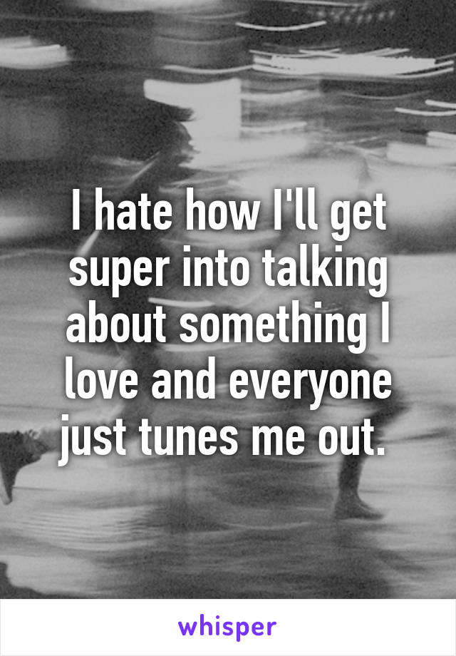 I hate how I'll get super into talking about something I love and everyone just tunes me out. 