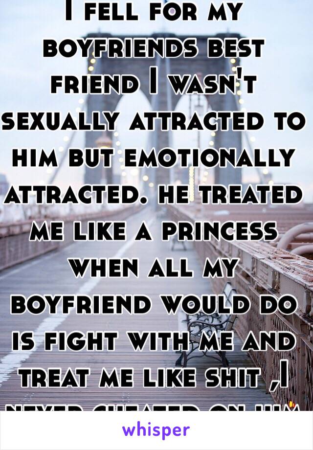 I fell for my boyfriends best friend I wasn't sexually attracted to him but emotionally attracted. he treated me like a princess when all my boyfriend would do is fight with me and treat me like shit ,I never cheated on him