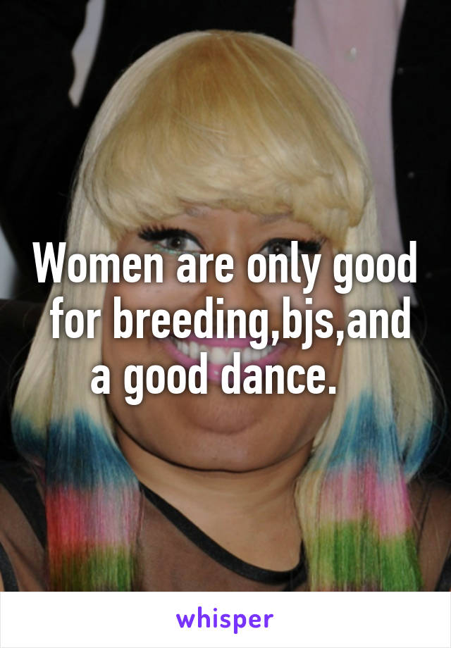 Women are only good  for breeding,bjs,and a good dance.  