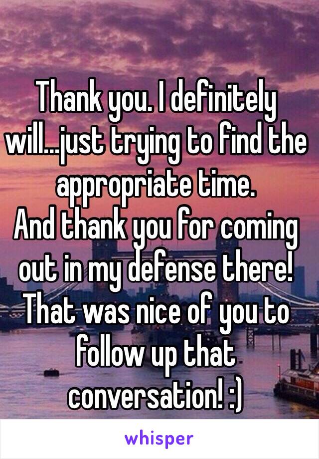 Thank you. I definitely will...just trying to find the appropriate time.
And thank you for coming out in my defense there! That was nice of you to follow up that conversation! :)