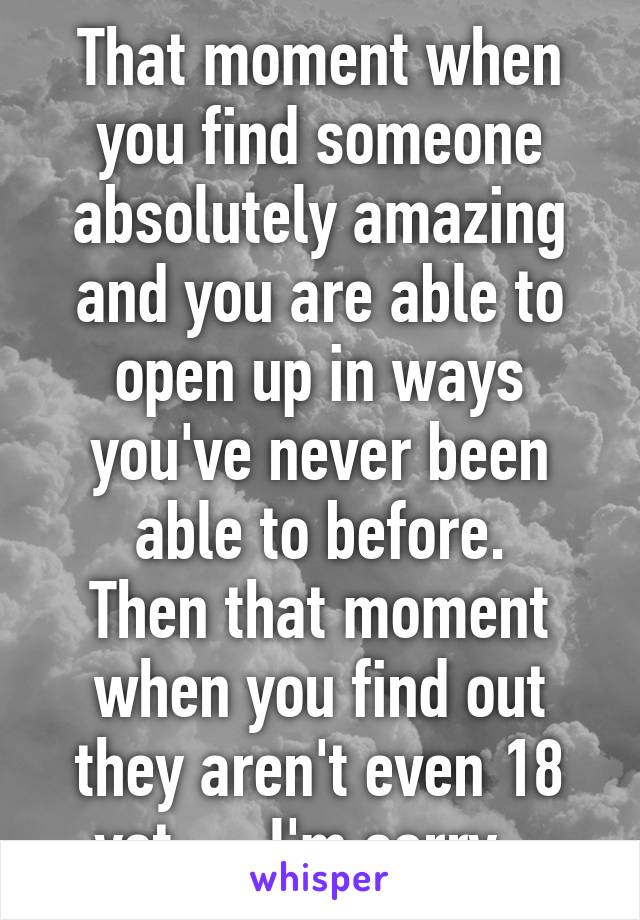 That moment when you find someone absolutely amazing and you are able to open up in ways you've never been able to before.
Then that moment when you find out they aren't even 18 yet..... I'm sorry...