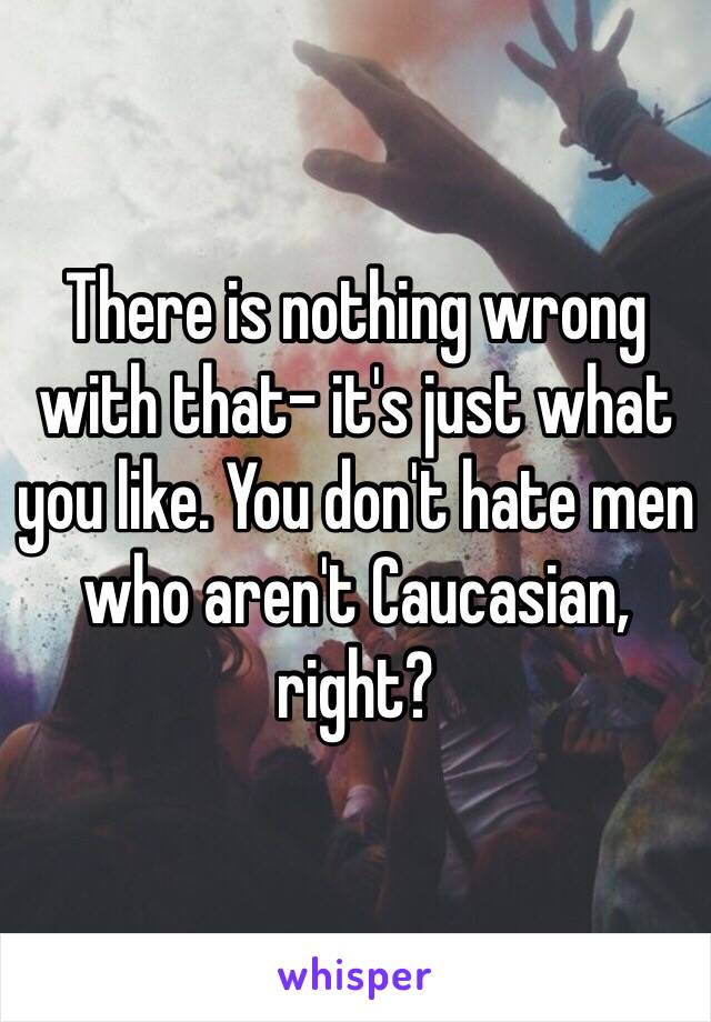 There is nothing wrong with that- it's just what you like. You don't hate men who aren't Caucasian, right?