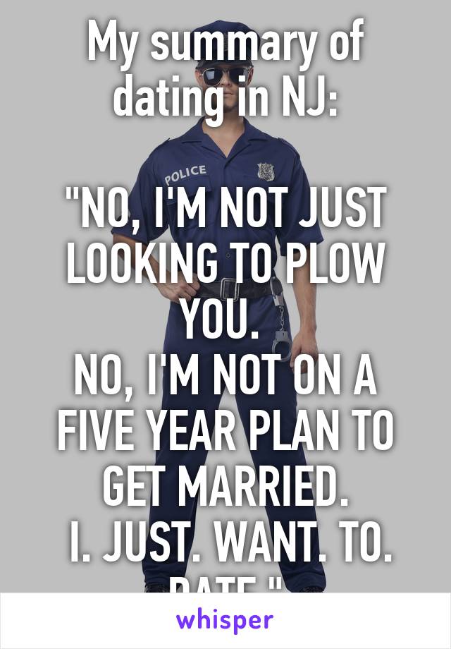 My summary of dating in NJ:

"NO, I'M NOT JUST LOOKING TO PLOW YOU. 
NO, I'M NOT ON A FIVE YEAR PLAN TO GET MARRIED.
 I. JUST. WANT. TO. DATE."