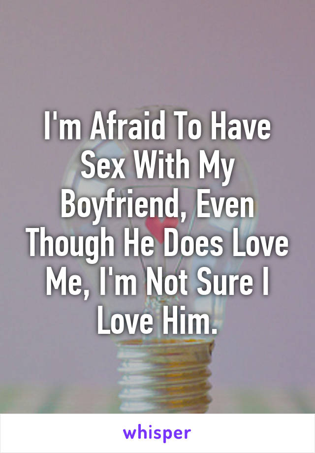 I'm Afraid To Have Sex With My Boyfriend, Even Though He Does Love Me, I'm Not Sure I Love Him.