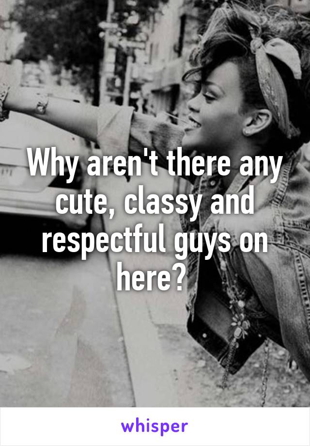 Why aren't there any cute, classy and respectful guys on here? 