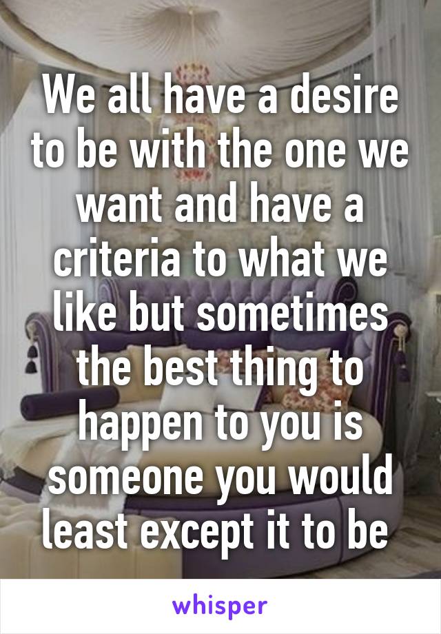 We all have a desire to be with the one we want and have a criteria to what we like but sometimes the best thing to happen to you is someone you would least except it to be 