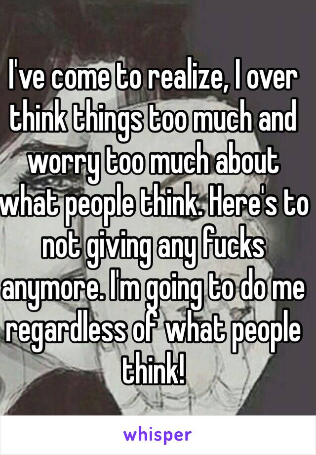 I've come to realize, I over think things too much and worry too much about what people think. Here's to not giving any fucks anymore. I'm going to do me regardless of what people think! 