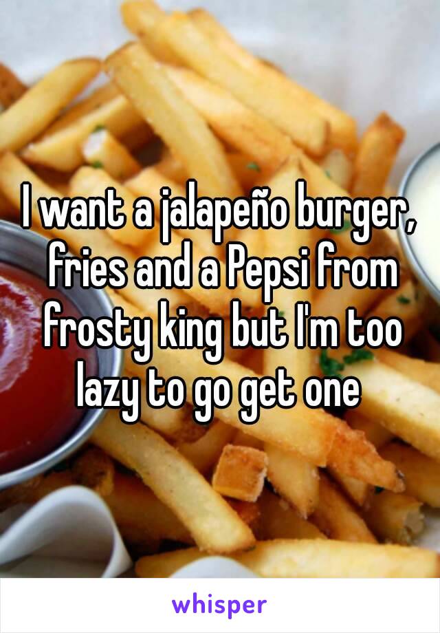 I want a jalapeño burger, fries and a Pepsi from frosty king but I'm too lazy to go get one 