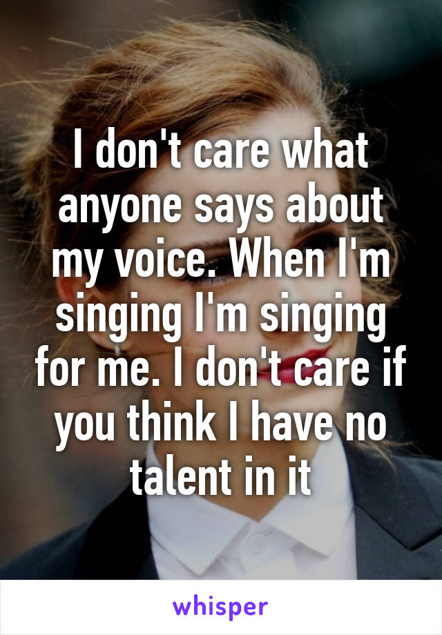 I don't care what anyone says about my voice. When I'm singing I'm singing for me. I don't care if you think I have no talent in it