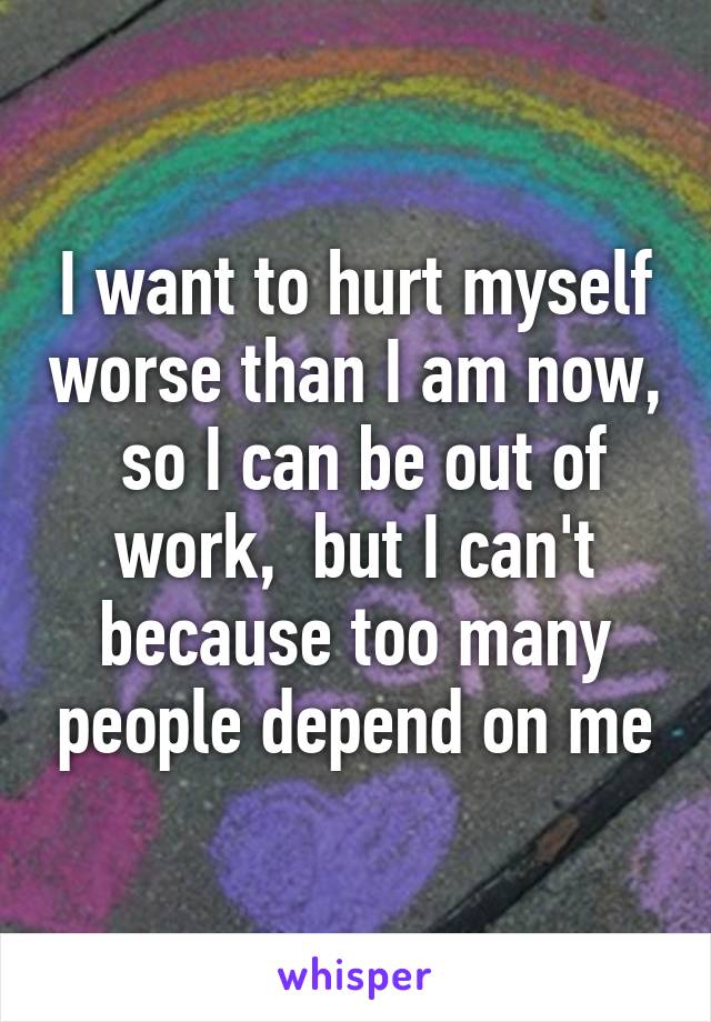 I want to hurt myself worse than I am now,  so I can be out of work,  but I can't because too many people depend on me