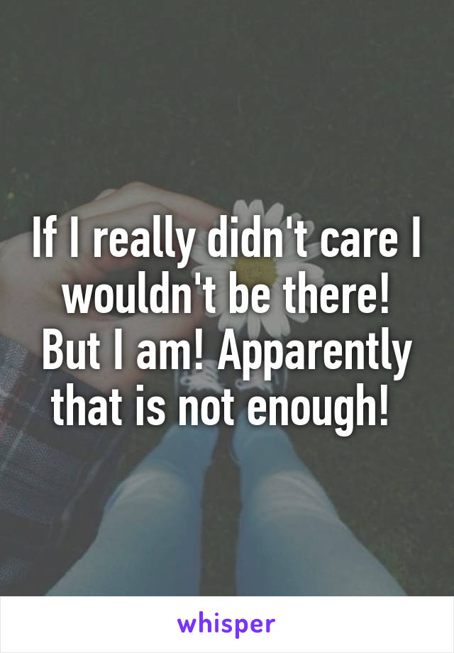 If I really didn't care I wouldn't be there! But I am! Apparently that is not enough! 