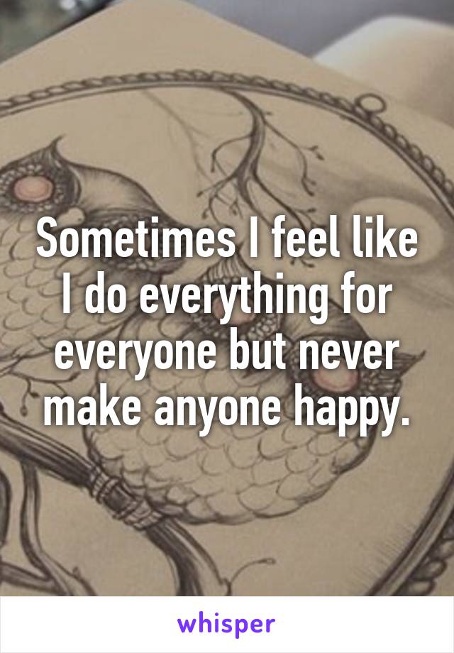 Sometimes I feel like I do everything for everyone but never make anyone happy.