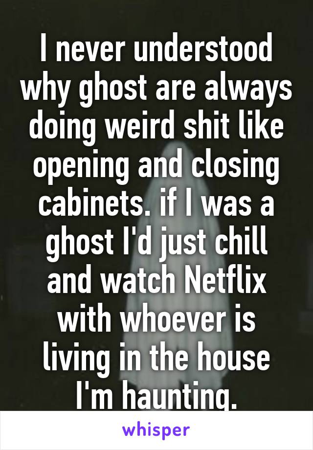 I never understood why ghost are always doing weird shit like opening and closing cabinets. if I was a ghost I'd just chill and watch Netflix with whoever is living in the house I'm haunting.