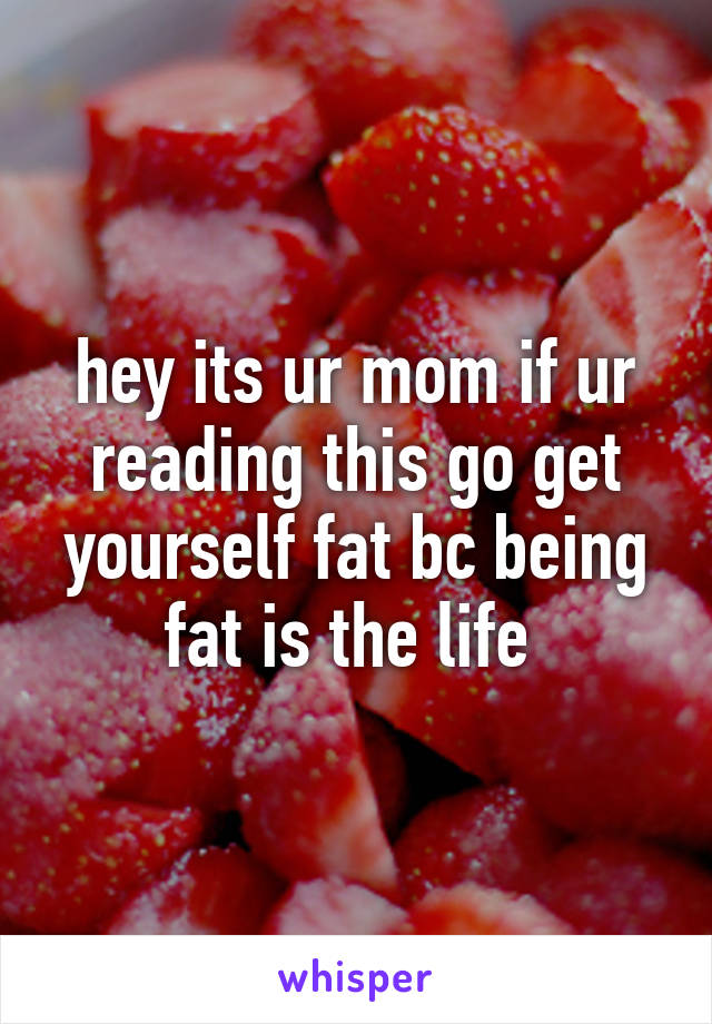 hey its ur mom if ur reading this go get yourself fat bc being fat is the life 