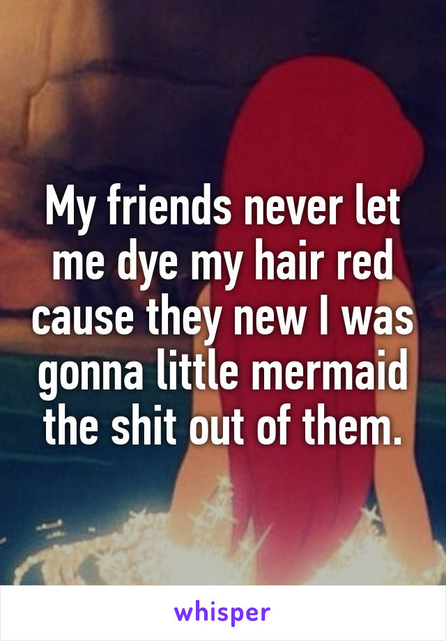 My friends never let me dye my hair red cause they new I was gonna little mermaid the shit out of them.