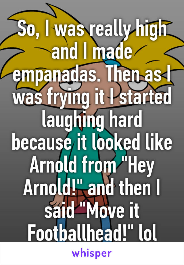 So, I was really high and I made empanadas. Then as I was frying it I started laughing hard because it looked like Arnold from "Hey Arnold!" and then I said "Move it Footballhead!" lol