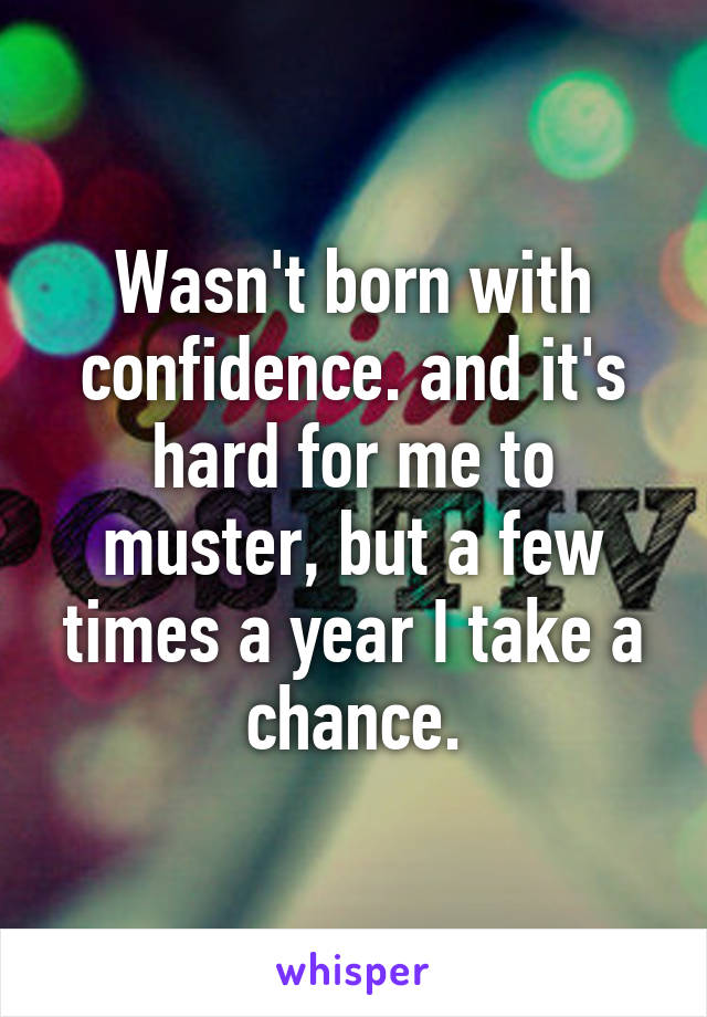 Wasn't born with confidence. and it's hard for me to muster, but a few times a year I take a chance.